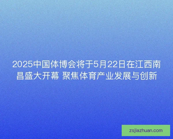 2025中国体博会将于5月22日在江西南昌盛大开幕 聚焦体育产业发展与创新