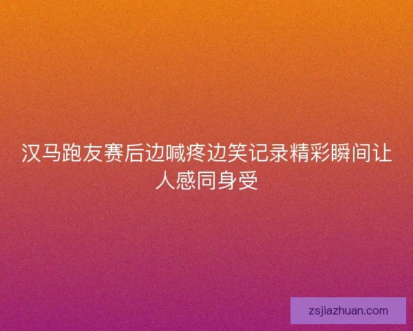 汉马跑友赛后边喊疼边笑记录精彩瞬间让人感同身受