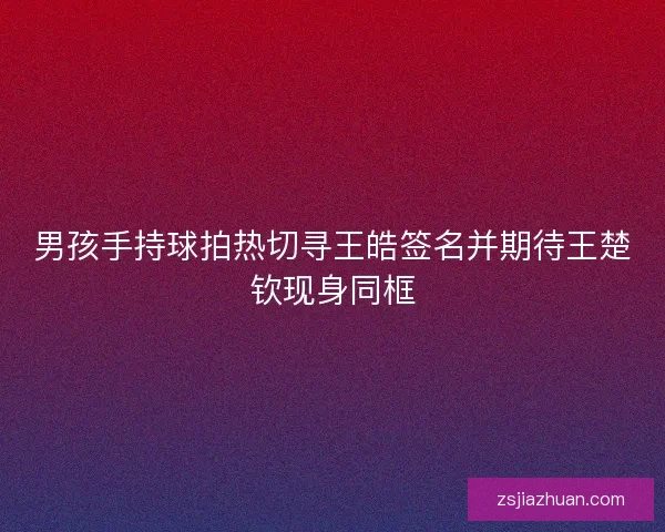 男孩手持球拍热切寻王皓签名并期待王楚钦现身同框