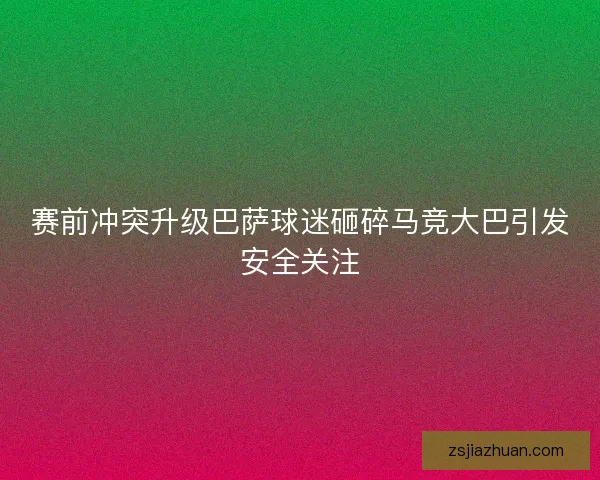 赛前冲突升级巴萨球迷砸碎马竞大巴引发安全关注 赛前冲突升级巴萨球迷砸碎马竞大巴引发安全关注