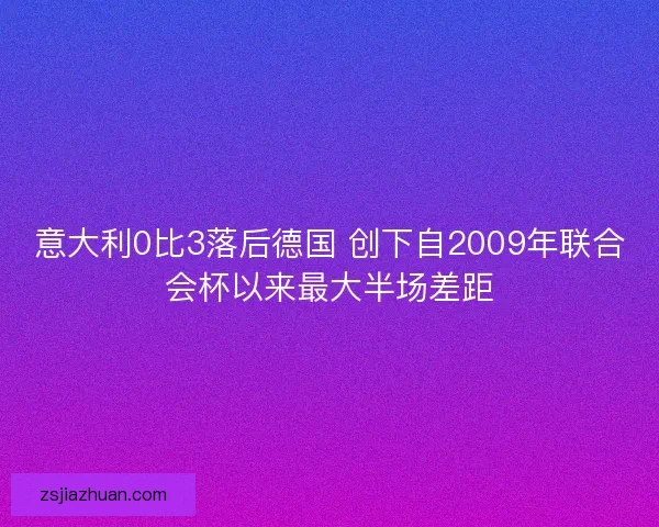 意大利0比3落后德国 创下自2009年联合会杯以来最大半场差距