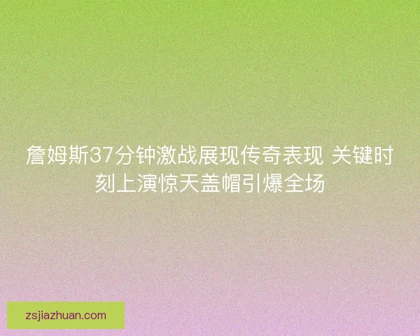詹姆斯37分钟激战展现传奇表现 关键时刻上演惊天盖帽引爆全场