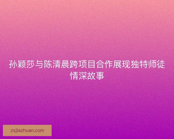 孙颖莎与陈清晨跨项目合作展现独特师徒情深故事