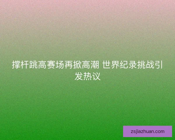 撑杆跳高赛场再掀高潮 世界纪录挑战引发热议