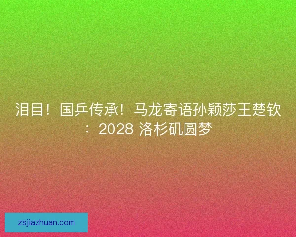 泪目！国乒传承！马龙寄语孙颖莎王楚钦：2028 洛杉矶圆梦