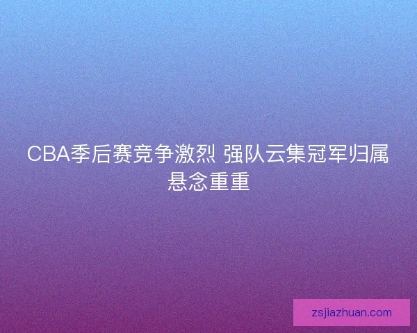 CBA季后赛竞争激烈 强队云集冠军归属悬念重重