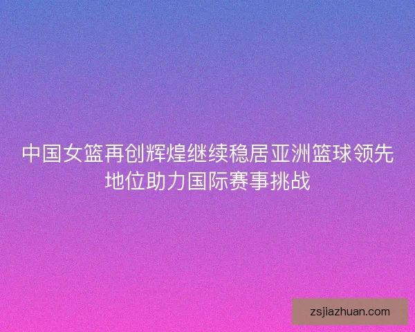 中国女篮再创辉煌继续稳居亚洲篮球领先地位助力国际赛事挑战