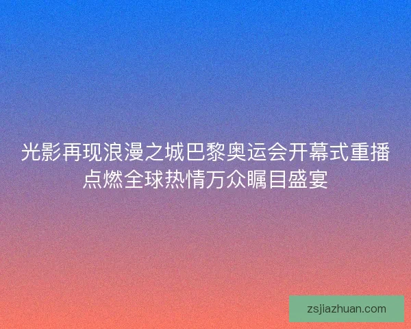 光影再现浪漫之城巴黎奥运会开幕式重播点燃全球热情万众瞩目盛宴