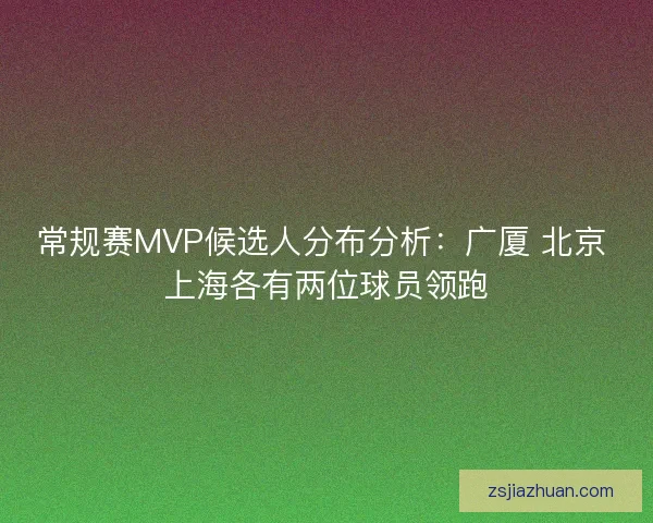 常规赛MVP候选人分布分析：广厦 北京 上海各有两位球员领跑