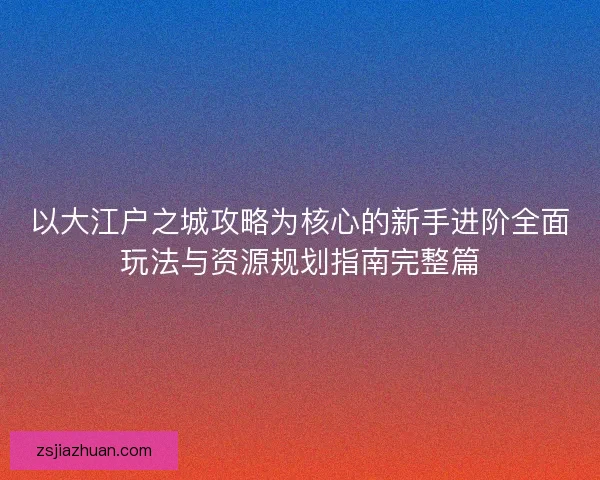 以大江户之城攻略为核心的新手进阶全面玩法与资源规划指南完整篇