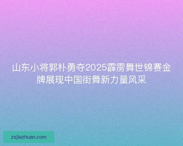 山东小将郭朴勇夺2025霹雳舞世锦赛金牌展现中国街舞新力量风采