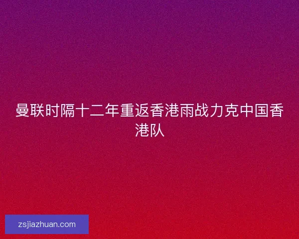 曼联时隔十二年重返香港雨战力克中国香港队